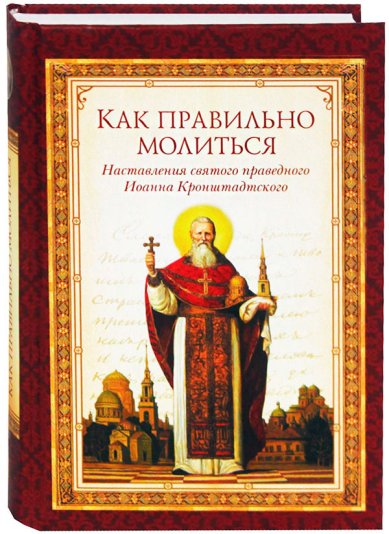 Книги Как правильно молиться. Наставления святого праведного Иоанна Кронштадтского Иоанн Кронштадтский, святой праведный
